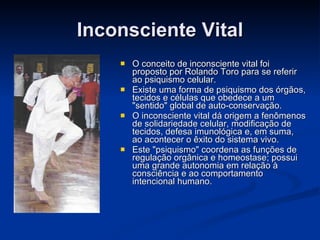 Inconsciente Vital O conceito de inconsciente vital foi proposto por Rolando Toro para se referir ao psiquismo celular.  Existe uma forma de psiquismo dos órgãos, tecidos e células que obedece a um "sentido" global de auto-conservação.  O inconsciente vital dá origem a fenômenos de solidariedade celular, modificação de tecidos, defesa imunológica e, em suma, ao acontecer o êxito do sistema vivo.  Este "psiquismo" coordena as funções de regulação orgânica e homeostase; possui uma grande autonomia em relação à consciência e ao comportamento intencional humano.  