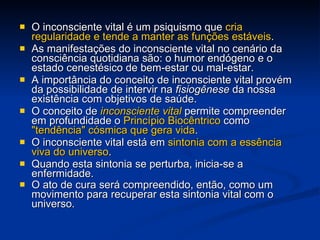 O inconsciente vital é um psiquismo que  cria regularidade e tende a manter as funções estáveis .  As manifestações do inconsciente vital no cenário da consciência quotidiana são: o humor endógeno e o estado cenestésico de bem-estar ou mal-estar.  A importância do conceito de inconsciente vital provém da possibilidade de intervir na  fisiogênese  da nossa existência com objetivos de saúde.  O conceito de  inconsciente vital  permite compreender em profundidade o  Princípio Biocêntrico  como  "tendência" cósmica que gera vida .  O inconsciente vital está em  sintonia com a essência viva do universo .  Quando esta sintonia se perturba, inicia-se a enfermidade.  O ato de cura será compreendido, então, como um movimento para recuperar esta sintonia vital com o universo.   