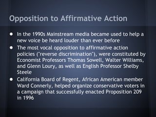 Opposition to Affirmative Action
● In the 1990s Mainstream media became used to help a
    new voice be heard louder than ever before
●   The most vocal opposition to affirmative action
    policies ("reverse discrimination"), were constituted by
    Economist Professors Thomas Sowell, Walter Williams,
    and Glenn Loury, as well as English Professor Shelby
    Steele
●   California Board of Regent, African American member
    Ward Connerly, helped organize conservative voters in
    a campaign that successfully enacted Proposition 209
    in 1996
 