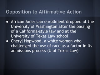 Opposition to Affirmative Action
● African American enrollment dropped at the
  University of Washington after the passing
  of a California-style law and at the
  University of Texas Law school
● Cheryl Hopwood, a white women who
  challenged the use of race as a factor in its
  admissions process (U of Texas Law)
 