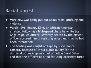 Racial Unrest
● More new was being put out about racial profiling and
    violence
●   March 1991, Rodney King, an African American,
    arrested following a high-speed chase by white Los
    Angeles police officer, severely beaten by the officer,
    officer accused him of resisting arrest and that he had
    been threatened
●   The beating was caught on tape by surveillance
    camera, because of this a public outcry for the
    dismissal of Los Angeles chief of police Daryl Gates,
    and that the officers be tried for using excessive force
 