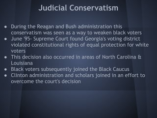Judicial Conservatism

● During the Reagan and Bush administration this
  conservatism was seen as a way to weaken black voters
● June '95- Supreme Court found Georgia's voting district
  violated constitutional rights of equal protection for white
  voters
● This decision also occurred in areas of North Carolina &
  Louisiana
● Black voters subsequently joined the Black Caucus
● Clinton administration and scholars joined in an effort to
  overcome the court's decision
 