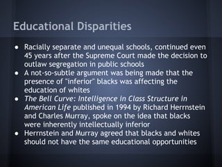 Educational Disparities
● Racially separate and unequal schools, continued even
  45 years after the Supreme Court made the decision to
  outlaw segregation in public schools
● A not-so-subtle argument was being made that the
  presence of "inferior" blacks was affecting the
  education of whites
● The Bell Curve: Intelligence in Class Structure in
  American Life published in 1994 by Richard Herrnstein
  and Charles Murray, spoke on the idea that blacks
  were inherently intellectually inferior
● Herrnstein and Murray agreed that blacks and whites
  should not have the same educational opportunities
 