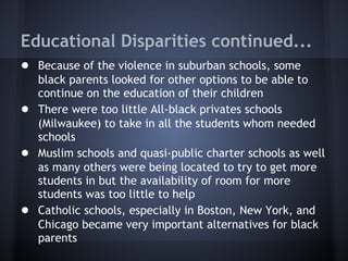 Educational Disparities continued...
● Because of the violence in suburban schools, some
    black parents looked for other options to be able to
    continue on the education of their children
●   There were too little All-black privates schools
    (Milwaukee) to take in all the students whom needed
    schools
●   Muslim schools and quasi-public charter schools as well
    as many others were being located to try to get more
    students in but the availability of room for more
    students was too little to help
●   Catholic schools, especially in Boston, New York, and
    Chicago became very important alternatives for black
    parents
 