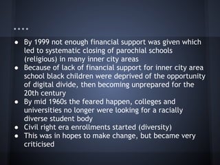 ....
● By 1999 not enough financial support was given which
  led to systematic closing of parochial schools
  (religious) in many inner city areas
● Because of lack of financial support for inner city area
  school black children were deprived of the opportunity
  of digital divide, then becoming unprepared for the
  20th century
● By mid 1960s the feared happen, colleges and
  universities no longer were looking for a racially
  diverse student body
● Civil right era enrollments started (diversity)
● This was in hopes to make change, but became very
  criticised
 