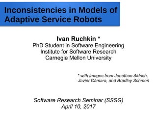 Inconsistencies in Models of
Adaptive Service Robots
Ivan Ruchkin *
PhD Student in Software Engineering
Institute for Software Research
Carnegie Mellon University
* with images from Jonathan Aldrich,
Javier Cámara, and Bradley Schmerl
Software Research Seminar (SSSG)
April 10, 2017
 