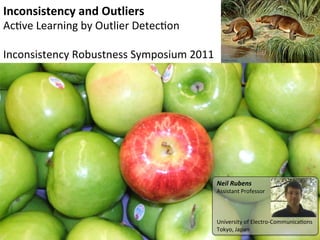 Inconsistency	
  and	
  Outliers	
  
Ac#ve	
  Learning	
  by	
  Outlier	
  Detec#on	
  
	
  
Inconsistency	
  Robustness	
  Symposium	
  2011	
  




                                                       Neil	
  Rubens	
  
                                                       Assistant	
  Professor	
  
                                                       	
  
                                                       	
  
                                                       	
  
                                                       University	
  of	
  Electro-­‐Communica#ons	
  
                                                       Tokyo,	
  Japan	
  
 