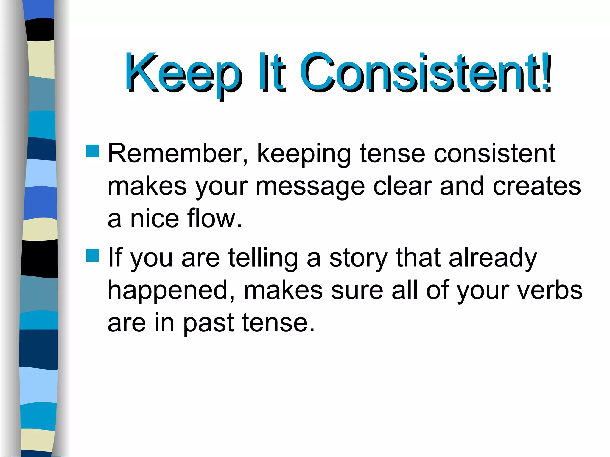 Keep It Consistent! Remember, keeping tense consistent makes your message clear and creates a nice flow. If you are telling a story that already happened, makes sure all of your verbs are in past tense. 