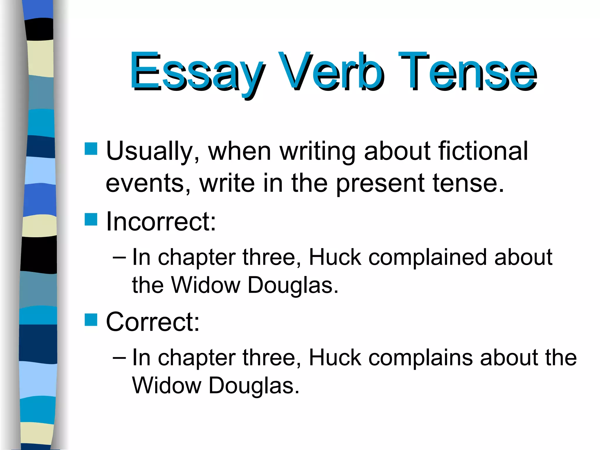 Essay Verb Tense Usually, when writing about fictional events, write in the present tense. Incorrect: In chapter three, Huck complained about the Widow Douglas. Correct: In chapter three, Huck complains about the Widow Douglas. 