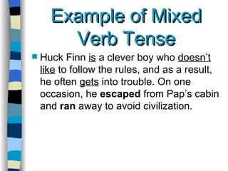 Example of Mixed Verb Tense Huck Finn  is  a clever boy who  doesn’t like  to follow the rules, and as a result, he often  gets  into trouble. On one occasion, he  escaped  from Pap’s cabin and  ran  away to avoid civilization.  