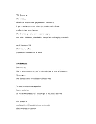 Vida de terror vi
Mas nunca vivi
O horror de umas criaturas que perderam a humanidade
E que a transformam o resto em ser sem o mínimo de humildade
A vida entre nós nunca começou
Mas de certeza que o teu nome nunca me escapou
Para levar a minha alma para a loucura, e esquecer o meu corpo que descansou
Amei , mas nunca vivi
Menti mas nunca falei
Irei de morrer sem saudades de ambas
Sentido da vida
Não o procuro
Mas incomodam me em todos os momentos em que eu estou no meu escuro
Nada de puro
Mas receio que tudo me leva a bater com esse muro
Só desferi golpes que não queria fazer
Pedras que caíram
Só me fazem recordar da bela noite em que eu não precisei de comer
Para de decifrar
Aquilo que tem milhares ou nenhuma combinação
Penso naquilo que faz sentido
 