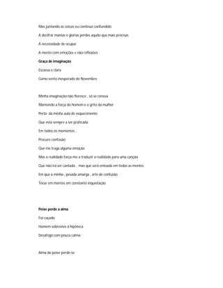 Mas juntando as coisas eu continuo confundido
A decifrar manias e glorias perdes aquilo que mais precisas
A necessidade de ocupar
A mente com emoções e não reflexões
Graça de imaginação
Escassa e clara
Como vento inesperado de Novembro
Minha imaginação não floresce , só se renova
Mantendo a força do homem e o grito da mulher
Perto da minha aula de esquecimento
Que esta sempre a ser praticada
Em todos os momentos ,
Procuro confusão
Que me traga alguma emoção
Mas a realidade força-me a traduzir a realidade para uma canção
Que não irá ser cantada , mas que será entoada em todas as mentes
Em que a minha , pesada amarga , arte de confusão
Tocar em mentes em constante inquietação
Peixe perde a alma
Foi caçado
Homem sobrevive á hipoteca
Desafogo com pouca calma
Alma do peixe perde-se
 