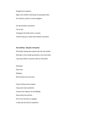 Desaparecia se pudesse
Agora com comida e destruição da sua própria alma
Ele continua e perde-se nesta amálgama
Um dia acordará e perceberá
Foi em vão
O desgaste da minha mente e coração
Tenho medo que a minha alma também se perderá
Isto continua , não pará, nem pensa
Destruições apenas para aqueles que não são ouvidos
Nisto gira o meu mundo que perdeu o seu rumo nobre
E que quer deixar o seu povo cada vez mais pobre
Revolução
Outra não
Mudança
Nunca pensar que isso cansa
O que continua nunca mudará
O que pará nunca perdurará
Ficamos num impasse de normalidade
Numa altura tão extrema
Pois no teu sol nunca se apagará
E sabes que lua nunca te apanhará
 