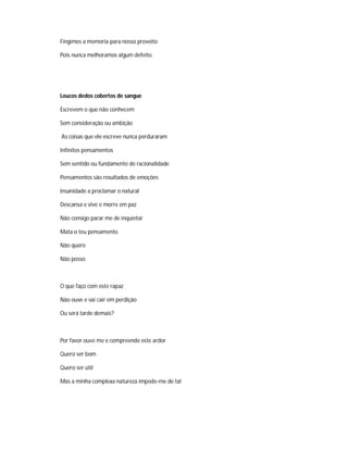 Fingimos a memoria para nosso proveito
Pois nunca melhoramos algum defeito.
Loucos dedos cobertos de sangue
Escrevem o que não conhecem
Sem consideração ou ambição
As coisas que ele escreve nunca perduraram
Infinitos pensamentos
Sem sentido ou fundamento de racionalidade
Pensamentos são resultados de emoções
Insanidade a proclamar o natural
Descansa e vive e morre em paz
Não consigo parar me de inquietar
Mata o teu pensamento
Não quero
Não posso
O que faço com este rapaz
Não ouve e vai cair em perdição
Ou será tarde demais?
Por favor ouve me e compreende este ardor
Quero ser bom
Quero ser útil
Mas a minha complexa natureza impede-me de tal
 