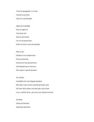 Tretas de apaziguador ,tu és meu
Controlo eu já tenho
Falta me a tua liberdade
Agonia de insanidade
Pará eu suplico-te
Tem dó de mim
Não me atormentes
Faz me um grande favor
Deixa me morrer como um perdedor
Morres não
Obedeces á tua compreensão
Pensa sentimentos
Emociona os teus pensamentos
Dá vidaaquilo que te oferecem
Não respires e apenas prevalece
Voz mordaz
Escondida com o teu linguajar perspicaz
Não sabes o que acontece quando perturbas a paz
Por favor não te deixes controlar pela a voz errante
Leva o caminho da luz , para teres uma vida perseverante
Ah AHAH
Deixou de funcionar
Aquilo que aprisionou
 