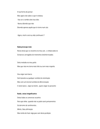 A tua forma de pensar
Mas agora não sabes o que te deixou
Vou ser a sombra dos teus dias
Nunca dizendo que não
Dizendo apenas aquilo que te torno num cão
Agora, morte será ou vida continuará ?
Nada preocupa mais
Nesta ânsia que se encontra no meu cais , e embarcados lá
Só barcos carregados de momentos desinteressados
Sinto melodia no meu peito
Mas que não me torna mais feliz ou com mais respeito
Vou viajar num barco
Sem bússola ou qualquer sentido de orientação
Mas com um incrível sentido de diferenciação
E neste barco , viajo na mente , quero viajar no presente
Ruído, coisas insignificantes
Deixa todas as conversas secantes
Para quê olhar, quando não se pode ouvir pensamentos
Só derrame de sentimentos
Minto, falsa afirmação
Mas tenho de fazer algo para sair desta perdição
 