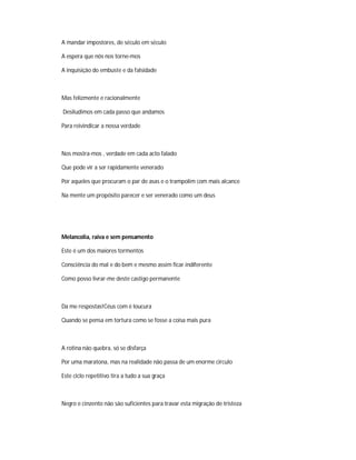 A mandar impostores, de século em século
A espera que nós nos torne-mos
A inquisição do embuste e da falsidade
Mas felizmente e racionalmente
Desiludimos em cada passo que andamos
Para reivindicar a nossa verdade
Nos mostra-mos , verdade em cada acto falado
Que pode vir a ser rapidamente venerado
Por aqueles que procuram o par de asas e o trampolim com mais alcance
Na mente um propósito parecer e ser venerado como um deus
Melancolia, raiva e sem pensamento
Este é um dos maiores tormentos
Consciência do mal e do bem e mesmo assim ficar indiferente
Como posso livrar-me deste castigo permanente
Da me respostas!Céus com é loucura
Quando se pensa em tortura como se fosse a coisa mais pura
A rotina não quebra, só se disfarça
Por uma maratona, mas na realidade não passa de um enorme circulo
Este ciclo repetitivo tira a tudo a sua graça
Negro e cinzento não são suficientes para travar esta migração de tristeza
 