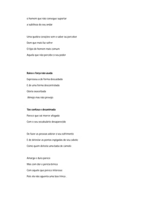 o homem que não consegue suportar
a subtileza do seu andar
Uma quebra corações sem o saber ou perceber
Dom que mais faz sofrer
O tipo de homem mais comum
Aquela que não percebe o seu poder
Raiva e força não usada
Expressou-a de forma descuidada
E de uma forma descontrolada
Gloria exacerbada
Almejo mas não prevejo
Tão confusa e desanimada
Parece que vai morrer afogada
Com o seu vocabulário desaparecido
De fazer as pessoas adorar o seu sofrimento
E de detestar as pontas espigadas do seu cabelo
Como quem detesta uma baba de camelo
Amarga e dura parece
Mas com dor e perícia brinca
Com aquele que perece interesse
Pois ela não aguenta uma boa trinca .
 