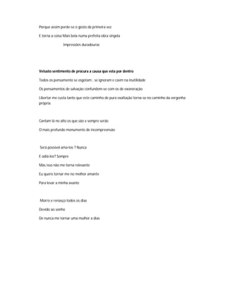 Porque assim perde-se o gosto da primeira vez
E torna a coisa Mais bela numa prefeita obra singela
Impressões duradouras
Vetusto sentimento de procura a causa que esta por dentro
Todos os pensamento se esgotam , se ignoram e caem na inutilidade
Os pensamentos de salvação confundem-se com os de exoneração
Libertar me custa tanto que este caminho de pura exaltação torna-se no caminho da vergonha
própria
Cantam lá no alto os que são e sempre serão
O mais profundo monumento de incompreensão
Será possível ama-los ? Nunca
E odiá-los? Sempre
Mas isso não me torna relevante
Eu quero tornar me no melhor amante
Para levar a minha avante
Morro e renasço todos os dias
Devido ao sonho
De nunca me tornar uma mulher a dias
 