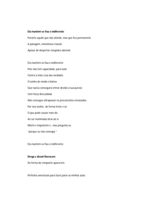 Ela mantêm-se fixa e indiferente
Perante aquilo que não ofende, mas que fica permanente
A paisagem, monótona e banal
Apesar de despertar estupidez abismal
Ela mantêm-se fixa e indiferente
Pois não tem capacidade, para lutar
Contra a mais crua das verdades
O sonho de moda e beleza
Que nunca conseguirá entrar devido á sua pureza
Com força descuidada
Não consegue ultrapassar os preconceitos enraizados
Por isso sonha , de forma triste e só
O que pode causar mais dó
Ao ser inanimada atrás de si
Morto e impotente é , mas pergunta-se
“porque eu não consegui “
Ela mantêm-se fixa e indiferente
Droga e álcool florescem
De forma de rompante aparecem
Perfeitos anestesias para fazer parar as minhas azias
 