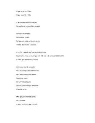 O que se ganha ? Tudo
O que se perde ? Tufo
A diferença é na nossa reacção
De que forma o nosso fraco coração
Controla tal emoção
Eufemismos á parte
Porque nem todas as formas de arte
São tão aborrecidas e tediosas
A melhor é aquela que fica marcada no corpo
Façam arte , meus caros porque esta vida não é de uma corrida de velhos
E todos querem morrer primeiro
Pois isso é sinal de empenho
Para aqueles que descartam a vida
Para praticar a sua arte devida
Loucura sã nasce
Por um teste atrasado
Duvidas e inquietações florescem
O grande terror
Mas que para ele nada presta
Faz recuperar
A única lembrança que lhe resta
 