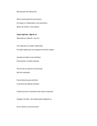 Mas que para ele nada presta
Neste recanto poeirento de memoria
Ele zanga-se e manda foder o seu heterónimo
Apesar de insultos , fracos idiotas
Corpo majestoso , digo de rei
Mas todos já a foderam , isso é lei
Um corpo para ser usado e desprezado
Por todos aqueles que são incapazes de ficarem calados
Quando usa todos os seus atributos
Para levantar o membro adorado
Pois ela não se cansa de ser penetrada
Até ficar inanimada
Ela não descansa para satisfazer
A sua fome de sodomia constante
Estamos perante a monotonia mais sexual e impessoal
Qualquer um fode , mas nenhum pode vangloriar-se
De ter extinto a sua forma carnal
 