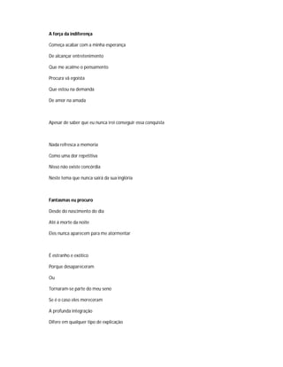 A força da indiferença
Começa acabar com a minha esperança
De alcançar entretenimento
Que me acalme o pensamento
Procura vã egoísta
Que estou na demanda
De amor na amada
Apesar de saber que eu nunca irei conseguir essa conquista
Nada refresca a memoria
Como uma dor repetitiva
Nisso não existe concórdia
Neste tema que nunca sairá da sua inglória
Fantasmas eu procuro
Desde do nascimento do dia
Até á morte da noite
Eles nunca aparecem para me atormentar
É estranho e exótico
Porque desapareceram
Ou
Tornaram-se parte do meu seno
Se é o caso eles mereceram
A profunda integração
Difere em qualquer tipo de explicação
 