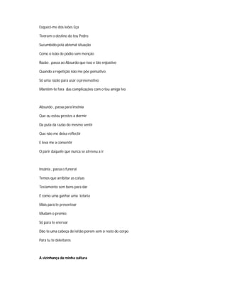 Esqueci-me dos leões Eça
Tiveram o destino do teu Pedro
Sucumbido pela abismal situação
Como o leão de pódio sem menção
Razão , passa ao Absurdo que isso e tão enjoativo
Quando a repetição não me põe pensativo
Só uma razão para usar o preservativo
Mantêm-te fora das complicações com o teu amigo Ivo
Absurdo , passa para insónia
Que eu estou prestes a dormir
Da puta da razão do mesmo sentir
Que não me deixa reflectir
E leva me a consentir
O parir daquele que nunca se atreveu a ir
Insânia , passa o funeral
Temos que arribitar as coisas
Testamento sem bens para dar
É como uma ganhar uma lotaria
Mais para te presentear
Mudam o premio
Só para te enervar
Dão te uma cabeça de leitão porem sem o resto do corpo
Para tu te deleitares
A vizinhança da minha cultura
 