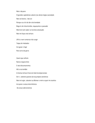 Não e da pura
Ó grandes capitalistas salvem-nos desta trágica sociedade
Não sei branco , não sei
Porque eu ei te de dar esta bondade
Rogo-te de misericórdia, esqueçamos o passado
Morrerei sem saber se teremos alcançado
Não me faças esta tortura
JÁ fiz e nem remorsos irão surgir
Toque de malvadez
Irei gozar e fugir
Para serra do geres
Quero que sofram
Nunca esquecemos
E não descansaremos
Até a escravidão
A imensa tortura fruto de total incompreensão
De ti , caloteiro passivo da tua própria existência
Não irei sujar, caluniar ou difamar e nem se quer me ouvirão
Irei parar a vossa intermitência
Da vossa sobrevivência
 