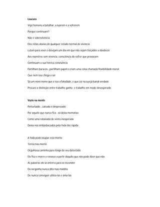 Loucura
Vejo homens a batalhar, a suarem e a sofrerem
Porque continuam?
Não é sobrevivência
Eles estão abaixo de qualquer estado normal de vivencia
Lutam para viver e desejam um dia em que não sejam forçados a obedecer
Aos monstros sem vivencia, consciência do sofrer que provocam
Continuam a sua feérica convivência
Partilham buracos , partilham papel e criam uma coisa chamada flexibilidade moral
Que nem isso chega a ser
Só um novo nome que a soa a falsidade, e que cai na sua já banal verdade
Procuro a distinção entre trabalho ganho e trabalho em modo desesperado
Vazio na mente
Perturbado , calcado e desprezado
Por aquele que nunca fica , só deixa memorias
Como uma rabanada de vento inesperada
Deixa-nos embasbacados pela foda tão rápida
A foda pode ocupar esta mente
Tenta mas mente
Orgulhosa caminha para longe do seu detestado
Ele fica e morre e renasce a partir daquilo que não pode dizer que não
As palavras ele se enterra para se esconder
Da vergonha nunca dita mas maldita
De nunca conseguir utiliza-las e ama-las
 