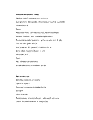 Ventos fracos que eu sinto e refaço
Na minha mente ficam durante alguns momentos
Que rapidamente são esquecidos , ofendidos e que recusam os seus maridos
Voa mais alto VOA
Porque
Não precisas de uma razão só necessitas de uma incrível convicção
Para levar em frente a razão absurda do teu pensamento
Tens que os materializar para comer e ganhar uma outra forma de foder
Com esse poder ganhas ambição
Mas cuidado com ele cuja a arma é falta de imaginação
Ele vai seduzir , mas com certeza ele ira partir
Não o deixes partir
Senao
A tua forma de viver volta ao inicio
E depois voltas á procura de mulheres com cio
Faustas enamorarão
Do real que nunca volta para reclamar
O presente esquecido
Mas esse presente vive e almeja sobrevivência
Ele esquivo
Não é enfurecido
Mas apenas volta para atormentar com o ardor que ele adora amar
O nosso pensamento infortúnio do pesar passado
 