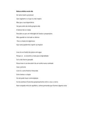 Beleza enfática neste dia
De tanto inútil e previsível
Que esgotame o ar que eu não respiro
Mas que a sua importância
Vai para além da minha própria vida
A beleza não se realça
Descobre-se por um imbróglio de ilusões e preposições
Mas quando se cria tudo se alterna
Para a criação de algonosso
Que nunca podermos repetir ou inspirar
Leva me ao fundo dos poços sem agua
Porque aí , se encontra a mais pura originalidade
Se tu não tiveres passado
Posso levar-te ao descobrir de um sonho nunca sonhado
Caso contrario
Levo-te a uma história misturada.
Entre beleza e criação
Só não pode haver contemplação
Se tal acontecer ficaremos perpetuamente entre o céu e a terra
Num estúpido mito de equilíbrio, caímos pensando que fizemos alguma coisa
 