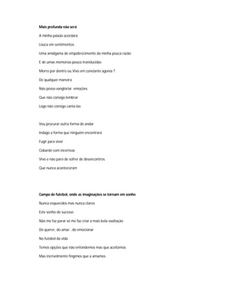 Mais profunda não será
A minha paixão acordará
Louca em sentimentos
Uma amálgama de empobrecimento da minha pouca razão
E de umas memorias pouco translúcidas
Morro por dentro ou Vivo em constante agonia ?
De qualquer maneira
Não posso vangloriar emoções
Que não consigo lembrar
Logo não consigo canta-las
Vou procurar outra forma de andar
Indago a forma que ninguém encontrará
Fugir para viver
Cobarde com incerteza
Vivo e não paro de sofrer de desencontros
Que nunca aconteceram
Campo de futebol, onde as imaginações se tornam em sonho
Nunca esquecidos mas nunca claros
Este sonho de sucesso
Não me faz parar só me faz criar a mais bela exaltação
Do querer, do amar , do emocionar
No futebol da vida
Temos opções que não entendemos mas que aceitamos
Mas incrivelmente fingimos que a amamos
 