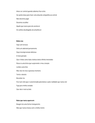Amar ser central quando odiamos ficar atrás
Ser ponta lança para fazer uma absurda companhia ao central
Não devemos jogar
Devemos escolher
Aquilo que nunca para de acontecer
Os sonhos desafogados do amanhecer
Bebes nus
Vejo com ternura
Sinto um adorável pensamento
Ouço incompreensão deliciosa
A nova geração
Que é linda como toda a beleza desta infinita imensidão
Passa se uma brisa que surpreende o meu coração
Lembro uma foto
Mas não me leva á graciosa memoria
Tento e desisto
Recordar me
Fico num sítio que é caracterizado pela beleza e pela realidade que nunca vivi
Fujo para minha verdade
Que não é real ou bela
Raios que nunca aparecem
Reagem de uma forma transparente
Mas que nunca mexeu com a minha mente
 