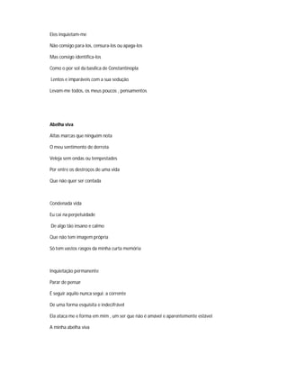 Eles inquietam-me
Não consigo para-los, censura-los ou apaga-los
Mas consigo identifica-los
Como o por sol da basílica de Constantinopla
Lentos e imparáveis com a sua sedução
Levam-me todos, os meus poucos , pensamentos
Abelha viva
Altas marcas que ninguém nota
O meu sentimento de derrota
Veleja sem ondas ou tempestades
Por entre os destroços de uma vida
Que não quer ser contada
Condenada vida
Eu caí na perpetuidade
De algo tão insano e calmo
Que não tem imagem própria
Só tem vastos rasgos da minha curta memória
Inquietação permanente
Parar de pensar
É seguir aquilo nunca segui: a corrente
De uma forma esquisita e indecifrável
Ela ataca me e forma em mim , um ser que não é amável e aparentemente estável
A minha abelha viva
 