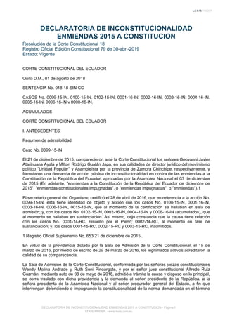 DECLARATORIA DE INCONSTITUCIONALIDAD
ENMIENDAS 2015 A CONSTITUCION
Resolución de la Corte Constitucional 18
Registro Oficial Edición Constitucional 79 de 30-abr.-2019
Estado: Vigente
CORTE CONSTITUCIONAL DEL ECUADOR
Quito D.M., 01 de agosto de 2018
SENTENCIA No. 018-18-SIN-CC
CASOS No. 0099-15-IN. 0100-15-IN. 0102-15-IN. 0001-16-IN. 0002-16-IN, 0003-16-IN. 0004-16-IN.
0005-16-IN. 0006-16-IN v 0008-16-IN.
ACUMULADOS
CORTE CONSTITUCIONAL DEL ECUADOR
I. ANTECEDENTES
Resumen de admisibilidad
Caso No. 0099-15-IN
El 21 de diciembre de 2015, comparecieron ante la Corte Constitucional los señores Geovanni Javier
Atarihuana Ayala y Milton Rodrigo Gualán Japa, en sus calidades de director jurídico del movimiento
político "Unidad Popular" y Asambleísta por la provincia de Zamora Chinchipe, respectivamente, y
formularon una demanda de acción pública de inconstitucionalidad en contra de las enmiendas a la
Constitución de la República del Ecuador, aprobadas por la Asamblea Nacional el 03 de diciembre
de 2015 (En adelante, "enmiendas a la Constitución de la República del Ecuador de diciembre de
2015", "enmiendas constitucionales impugnadas", o "enmiendas impugnadas", o "enmiendas").1
El secretario general del Organismo certificó el 28 de abril de 2016, que en referencia a la acción No.
0099-15-IN, esta tiene identidad de objeto y acción con los casos No. 0100-15-IN, 0001-16-IN,
0003-16-IN, 0006-16-IN, 0015-16-IN, que al momento de la certificación se hallaban en sala de
admisión; y, con los casos No. 0102-15-IN, 0002-16-IN, 0004-16-IN y 0008-16-IN (acumulados), que
al momento se hallaban en sustanciación. Así mismo, dejó constancia que la causa tiene relación
con los casos No. 0001-14-RC, resuelto por el Pleno; 0002-14-RC, al momento en fase de
sustanciación; y, los casos 0001-15-RC, 0002-15-RC y 0003-15-RC, inadmitidos.
1 Registro Oficial Suplemento No. 653 21 de diciembre de 2015 .
En virtud de la providencia dictada por la Sala de Admisión de la Corte Constitucional, el 15 de
marzo de 2016, por medio de escrito de 29 de marzo de 2016, los legitimados activos acreditaron la
calidad de su comparecencia.
La Sala de Admisión de la Corte Constitucional, conformada por las señoras juezas constitucionales
Wendy Molina Andrade y Ruth Seni Pinoargote, y por el señor juez constitucional Alfredo Ruiz
Guzmán, mediante auto de 03 de mayo de 2016, admitió a trámite la causa y dispuso en lo principal,
se corra traslado con dicha providencia y la demanda al señor presidente de la República, a la
señora presidenta de la Asamblea Nacional y al señor procurador general del Estado, a fin que
intervengan defendiendo o impugnando la constitucionalidad de la norma demandada en el término
DECLARATORIA DE INCONSTITUCIONALIDAD ENMIENDAS 2015 A CONSTITUCION - Página 1
LEXIS FINDER - www.lexis.com.ec
 