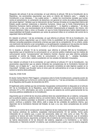 Respecto del artículo 5 de las enmiendas -el cual reforma el artículo 158 de la Constitución de la
República-, los accionantes argumentan que sería un intento del Gobierno para "... adaptar la
Constitución a sus intereses...", los cuales serían, "... acallar los movimientos sociales que luchan
contra el extractivismo, la vulneración de derechos y en general en contra de políticas antipopulares
del actual régimen". Señalan que la intervención de las Fuerzas Armadas en la seguridad interna del
Estado puede acarrear violaciones a derechos humanos. Aduce que la Corte Interamericana de
Derechos Humanos habría señalado en su jurisprudencia "... lo ilegítimo y peligroso..." de dicha
intervención; y cita, una recomendación de la Comisión Interamericana al respecto. Así mismo, citó
el caso Zambrano Vélez y otros vs Ecuador, en que la Corte Interamericana habría determinado la
responsabilidad del Estado ecuatoriano por actos de personal militar en el contexto del control de la
seguridad interna del Estado.
En relación al artículo 1 de las enmiendas -el cual reforma el artículo 104 de la Constitución-, los
legitimados activos argumentan que el mismo limita la posibilidad de los gobiernos locales para
efectuar consultas populares únicamente a temas que sean de su competencia. En su criterio, existe
una restricción del derecho a ser consultados y a la participación ciudadana en los asuntos de interés
público, reconocidos en los artículos 61, número 4, y 95 de la Constitución de la República.
En lo tocante al artículo 14 de la enmienda -que reforma el artículo 384 de la Constitución-,
argumentan que el transformar la comunicación en un servicio público implicaría que los medios de
comunicación serían "concesionarios" del Gobierno Central. Asumen que esta reforma pretende
aumentar el control de Estado sobre la comunicación a través de "... amplias facultades
regulatorias...", como dicen, estaría sucediendo con los canales de televisión incautados.
Con relación al artículo 6 de la enmienda -el cual reforma el artículo 211 de la Constitución-, los
accionantes argumentan que se estaría limitando las competencias de la Contraloría General del
Estado, con el objeto de "... que los casos de corrupción cometidos en este régimen queden en la
impunidad". Señalan que Ecuador sería el único país de Latinoamérica en el que el organismo de
control no tendría dicha atribución.
Caso No. 0100-15-IN
El doctor Carlos Ramón Pólit Faggioni, comparece ante la Corte Constitucional y presenta acción de
inconstitucionalidad por la forma en contra de los artículos 6 y 7 de las enmiendas a la Constitución
de la República del Ecuador de diciembre de 2015.
El legitimado activo señala que las enmiendas impugnadas contravendrían lo dispuesto en el artículo
441 de la Constitución de la República, pues habrían alterado la estructura fundamental de los
artículos 211 y 212, reformados; así como, la esencia del sistema de control gubernamental de los
recursos públicos establecido en la Constitución.
Argumenta que el control de los recursos públicos tiene las características de un sistema, compuesto
por la auditoría externa, auditoría interna y el control interno. Este último, de acuerdo con la ley, está
a cargo de la máxima autoridad, la dirección y el personal de cada institución. Tiene caracteres de
previo, continuo y posterior. Este último, está a cargo de las unidades de auditoría interna, que
dependen de la Contraloría General del Estado; la cual, a su vez, tiene competencias de control
externo.
Indica que el control de la consecución de los objetivos de las instituciones del Estado forma parte de
las buenas prácticas de auditoría, aceptadas internacionalmente. En tal sentido, forma parte
indisoluble de un sistema que, a juicio del accionante, debe ser visto como un todo. Por ello,
cuestiona la lectura del texto Constitucional que efectuó la Asamblea Nacional, que él considera
aislada. Con esta lectura, argumenta, se habría roto el sistema de control previsto en la Constitución;
se habría desconocido el rol de dirección del sistema, asignado a la Contraloría; y, se habría
introducido un "elemento extraño" al sistema, que constituiría juez y parte y que no estaría asignado
DECLARATORIA DE INCONSTITUCIONALIDAD ENMIENDAS 2015 A CONSTITUCION - Página 12
LEXIS FINDER - www.lexis.com.ec
 