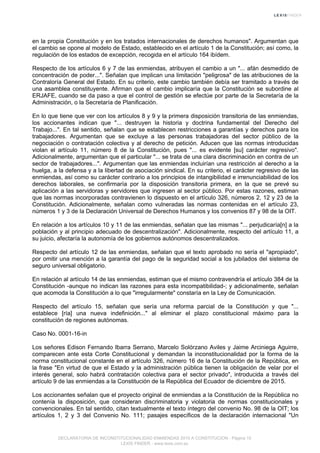 en la propia Constitución y en los tratados internacionales de derechos humanos". Argumentan que
el cambio se opone al modelo de Estado, establecido en el artículo 1 de la Constitución; así como, la
regulación de los estados de excepción, recogida en el artículo 164 ibídem.
Respecto de los artículos 6 y 7 de las enmiendas, atribuyen el cambio a un "... afán desmedido de
concentración de poder...". Señalan que implican una limitación "peligrosa" de las atribuciones de la
Contraloría General del Estado. En su criterio, este cambio también debía ser tramitado a través de
una asamblea constituyente. Afirman que el cambio implicaría que la Constitución se subordine al
ERJAFE, cuando se da paso a que el control de gestión se efectúe por parte de la Secretaría de la
Administración, o la Secretaría de Planificación.
En lo que tiene que ver con los artículos 8 y 9 y la primera disposición transitoria de las enmiendas,
los accionantes indican que "... destruyen la historia y doctrina fundamental del Derecho del
Trabajo...". En tal sentido, señalan que se establecen restricciones a garantías y derechos para los
trabajadores. Argumentan que se excluye a las personas trabajadoras del sector público de la
negociación o contratación colectiva y al derecho de petición. Aducen que las normas introducidas
violan el artículo 11, número 8 de la Constitución, pues "... es evidente [su] carácter regresivo".
Adicionalmente, argumentan que el particular "... se trata de una clara discriminación en contra de un
sector de trabajadores...". Argumentan que las enmiendas incluirían una restricción al derecho a la
huelga, a la defensa y a la libertad de asociación sindical. En su criterio, el carácter regresivo de las
enmiendas, así como su carácter contrario a los principios de intangibilidad e irrenunciabilidad de los
derechos laborales, se confirmaría por la disposición transitoria primera, en la que se prevé su
aplicación a las servidoras y servidores que ingresen al sector público. Por estas razones, estiman
que las normas incorporadas contravienen lo dispuesto en el artículo 326, números 2, 12 y 23 de la
Constitución. Adicionalmente, señalan como vulneradas las normas contenidas en el artículo 23,
números 1 y 3 de la Declaración Universal de Derechos Humanos y los convenios 87 y 98 de la OIT.
En relación a los artículos 10 y 11 de las enmiendas, señalan que las mismas "... perjudicaría[n] a la
población y al principio adecuado de descentralización". Adicionalmente, respecto del artículo 11, a
su juicio, afectaría la autonomía de los gobiernos autónomos descentralizados.
Respecto del artículo 12 de las enmiendas, señalan que el texto aprobado no sería el "apropiado",
por omitir una mención a la garantía del pago de la seguridad social a los jubilados del sistema de
seguro universal obligatorio.
En relación al artículo 14 de las enmiendas, estiman que el mismo contravendría el artículo 384 de la
Constitución -aunque no indican las razones para esta incompatibilidad-; y adicionalmente, señalan
que acomoda la Constitución a lo que "irregularmente" constaría en la Ley de Comunicación.
Respecto del artículo 15, señalan que sería una reforma parcial de la Constitución y que "...
establece [ría] una nueva indefinición..." al eliminar el plazo constitucional máximo para la
constitución de regiones autónomas.
Caso No. 0001-16-in
Los señores Edison Fernando Ibarra Serrano, Marcelo Solórzano Aviles y Jaime Arciniega Aguirre,
comparecen ante esta Corte Constitucional y demandan la inconstitucionalidad por la forma de la
norma constitucional constante en el artículo 326, número 16 de la Constitución de la República, en
la frase "En virtud de que el Estado y la administración pública tienen la obligación de velar por el
interés general, solo habrá contratación colectiva para el sector privado", introducida a través del
artículo 9 de las enmiendas a la Constitución de la República del Ecuador de diciembre de 2015.
Los accionantes señalan que el proyecto original de enmiendas a la Constitución de la República no
contenía la disposición, que consideran discriminatoria y violatoria de normas constitucionales y
convencionales. En tal sentido, citan textualmente el texto íntegro del convenio No. 98 de la OIT; los
artículos 1, 2 y 3 del Convenio No. 111; pasajes específicos de la declaración internacional "Un
DECLARATORIA DE INCONSTITUCIONALIDAD ENMIENDAS 2015 A CONSTITUCION - Página 15
LEXIS FINDER - www.lexis.com.ec
 