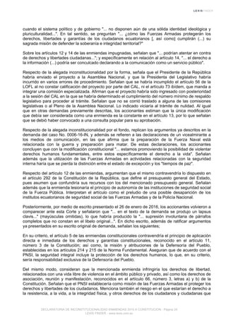 cuando el sistema político y de gobierno "... no disponen aún de una sólida identidad ideológica y
pluriculturalidad...". En tal sentido, se preguntan "... ¿cómo las Fuerzas Armadas protegerán los
derechos, libertades y garantías de los ciudadanos ecuatorianos [, así como] cumplirán (...) su
sagrada misión de defender la soberanía e integridad territorial?"
Sobre los artículos 12 y 14 de las enmiendas impugnadas, señalan que "... podrían atentar en contra
de derechos y libertades ciudadanas..."; y específicamente en relación al artículo 14, "... el derecho a
la información (...) podría ser conculcado declarando a la comunicación como un servicio público".
Respecto de la alegada inconstitucionalidad por la forma, señala que el Presidente de la República
habría enviado el proyecto a la Asamblea Nacional, y que la Presidenta del Legislativo habría
incurrido en varios errores de procedimiento. Señalan que se habría incumplido el artículo 56 de la
LOFL al no constar calificación del proyecto por parte del CAL, ni el artículo 73 ibídem, que manda a
integrar una comisión especializada. Afirman que el proyecto habría sido ingresado con posterioridad
a la sesión del CAL en la que se habría determinado el cumplimiento del número mínimo de respaldo
legislativo para proceder al trámite. Señalan que no se corrió traslado a alguna de las comisiones
legislativas o al Pleno de la Asamblea Nacional. Lo indicado viciaría al trámite de nulidad. Al igual
que en otras demandas previamente descritas, los accionantes estiman que la única modificación
que debía ser considerada como una enmienda es la constante en el artículo 13, por lo que señalan
que se debió haber convocado a una consulta popular para su aprobación.
Respecto de la alegada inconstitucionalidad por el fondo, replican los argumentos ya descritos en la
demanda del caso No. 0006-16-IN, y además se refieren a las declaraciones de un vicealmirante a
los medios de comunicación, en las que afirma que la preparación de la Fuerza Naval está
relacionada con la guerra y preparación para matar. De estas declaraciones, los accionantes
concluyen que con la modificación constitucional "... estamos promoviendo la posibilidad de violentar
derechos humanos fundamentales, entre estos específicamente el derecho a la vida". Señalan
además que la utilización de las Fuerzas Armadas en actividades relacionadas con la seguridad
interna haría que se pierda la distinción entre el estado de excepción y los "tiempos de paz".
Respecto del artículo 12 de las enmiendas, argumentan que el mismo contravendría lo dispuesto en
el artículo 292 de la Constitución de la República, que define el presupuesto general del Estado,
pues asumen que confundiría sus recursos con los del mencionado presupuesto general. Señalan
además que la enmienda lesionaría el principio de autonomía de las instituciones de seguridad social
de la Fuerza Pública. Interpretan el artículo como el preludio de una posible desaparición de los
institutos ecuatorianos de seguridad social de las Fuerzas Armadas y de la Policía Nacional.
Posteriormente, por medio de escrito presentado el 26 de enero de 2016, los accionantes volvieron a
comparecer ante esta Corte y señalaron que "... en el texto de la demanda se produjo un lapsus
clavis..." (mayúsculas omitidas), lo que habría producido la "... supresión involuntaria de párrafos
completos que no constan en el libelo original...". En dicho escrito, además de ratificar argumentos
ya presentados en su escrito original de demanda, señalan los siguientes;
En su criterio, el artículo 5 de las enmiendas constitucionales contravendría el principio de aplicación
directa e inmediata de los derechos y garantías constitucionales, reconocido en el artículo 11,
número 3 de la Constitución; así como, la misión y atribuciones de la Defensoría del Pueblo,
establecidas en los artículos 214 y 215 de la Norma Fundamental. Aseguran que de acuerdo con el
PNSI, la seguridad integral incluye la protección de los derechos humanos, lo que, en su criterio,
sería responsabilidad exclusiva de la Defensoría del Pueblo.
Del mismo modo, consideran que la mencionada enmienda infringiría los derechos de libertad,
relacionados con una vida libre de violencia en el ámbito público y privado, así como los derechos de
asociación, reunión y manifestación, reconocidos en el artículo 66, número 3, letras a) y b) de la
Constitución. Señalan que el PNSI establecería como misión de las Fuerzas Armadas el proteger los
derechos y libertades de los ciudadanos. Menciona también el riesgo en el que estarían el derecho a
la resistencia, a la vida, a la integridad física, y otros derechos de los ciudadanos y ciudadanas que
DECLARATORIA DE INCONSTITUCIONALIDAD ENMIENDAS 2015 A CONSTITUCION - Página 24
LEXIS FINDER - www.lexis.com.ec
 