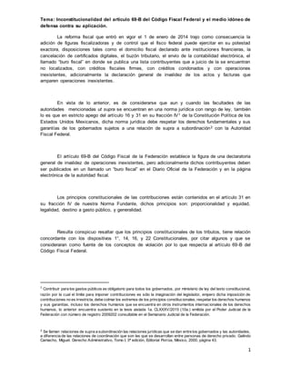 1
Tema: Inconstitucionalidad del artículo 69-B del Código Fiscal Federal y el medio idóneo de
defensa contra su aplicación.
La reforma fiscal que entró en vigor el 1 de enero de 2014 trajo como consecuencia la
adición de figuras fiscalizadoras y de control que el fisco federal puede ejercitar en su potestad
exactora, disposiciones tales como el domicilio fiscal declarado ante instituciones financieras, la
cancelación de certificados digitales, el buzón tributario, el envío de la contabilidad electrónica, el
llamado “buro fiscal” en donde se publica una lista contribuyentes que a juicio de la se encuentran
no localizados, con créditos fiscales firmes, con créditos condonados y con operaciones
inexistentes, adicionalmente la declaración general de invalidez de los actos y facturas que
amparen operaciones inexistentes.
En vista de lo anterior, es de considerarse que aun y cuando las facultades de las
autoridades mencionadas ut supra se encuentran en una norma jurídica con rango de ley, también
lo es que en estricto apego del artículo 16 y 31 en su fracción IV1 de la Constitución Política de los
Estados Unidos Mexicanos, dicha norma jurídica debe respetar los derechos fundamentales y sus
garantías de los gobernados sujetos a una relación de supra a subordinación2 con la Autoridad
Fiscal Federal.
El artículo 69-B del Código Fiscal de la Federación establece la figura de una declaratoria
general de invalidez de operaciones inexistentes, pero adicionalmente dichos contribuyentes deben
ser publicados en un llamado un “buro fiscal” en el Diario Oficial de la Federación y en la página
electrónica de la autoridad fiscal.
Los principios constitucionales de las contribuciones están contenidos en el artículo 31 en
su fracción IV de nuestra Norma Fundante, dichos principios son: proporcionalidad y equidad,
legalidad, destino a gasto público, y generalidad.
Resulta conspicuo resaltar que los principios constitucionales de los tributos, tiene relación
concordante con los dispositivos 1°, 14, 16, y 22 Constitucionales, por citar algunos y que se
consideraran como fuente de los conceptos de violación por lo que respecta al artículo 69-B del
Código Fiscal Federal.
1
Contribuir para los gastos públicos es obligatorio para todos los gobernados, por ministerio de ley del texto constitucional,
razón por la cual el límite para imponer contribuciones es sólo la imaginación del legislador, empero dicha imposición de
contribuciones no es irrestricta, debe colmar los extremos de los principios constitucionales, respetar los derechos humanos
y sus garantías, incluso los derechos humanos que se encuentra en otros instrumentos internacionales de los derechos
humanos, lo anterior encuentra sustento en la tesis aislada 1a. CLXXXV/2015 (10a.) emitida por el Poder Judicial de la
Federación con número de registro 2009202 consultable en el Semanario Judicial de la Federación.
2 Se llaman relaciones de supra a subordinación las relaciones jurídicas que se dan entre los gobernados y las autoridades,
a diferencia de las relaciones de coordinación que son las que se desarrollan entre personas de derecho privado. Galindo
Camacho, Miguel. Derecho Administrativo, Tomo I, 3ª edición, Editorial Porrúa, México, 2000, página 43.
 