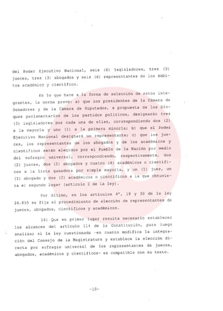 del Poder Ejecutivo Nacional, seis
jueces, tres (3) abogados Y seis (6)
tos académico y científico.
(6) legisladores, tres (3)
representantes de los ámbi-
En lo que hace a la forma de selección de estos inte-
grantes " la norma prevé: a) que los presidentes de la Cámara de
Senadores Y de la Cámara de Diputados, a propuesta de los blo-
ques parlamentarios de los partidos políticos, designarán tres
(3) legisladores por cada una de ellas, correspondiendo dos (2)
a la mayoría y uno (1) a la primera minoría; b) que el Poder
Ejecutivo Nacional designará un representante; c) que los jue-
ces, los representantes de los abogados y de los académicos y
científicos serán elegidos por el Pueblo de la Nación por medio
del sufragio universal, correspondiendo, respectivamente, dos
(2) jueces, dos (2) abogados Y cuatro (4) académicos o científi-
cos a la lista ganadora por simple mayoría, y un (1) juez, un
(1) abogado y dos (2) académicos o científicos a la que obtuvie-
ra el segundo lugar (artículo 2 de la ley) .
Por último, en los artículos 4°, 18 Y 30 de la ley
26.855 se fíja el procedimiento de elección de representantes de
jueces, abogados, científicos Y académicos.
16) Que en primer lugar resulta necesario establecer
los alcances del artículo 114 de la Constitución, para luego
analizar si la ley cuestionada -en cuanto modifica la integra-
cíón del Consejo de la Magistratura Y establece la elección di-
recta por sufragio universal de los representantes de jueces,
abogados, académicos y científicos- es compatible con su texto.
-10-
 