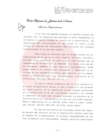 R. 369. XLIX.
Rizzo, Jorge Gabriel (apoderado Lista 3 Gente de
Derecho) si acción de amparo el Poder Ejecutivo
Nacional, ley 26.855, medida cautelar (Expte. N°
3034/131.
A tal fin corresponde examinar el sentido literal del
artículo 114, los objetivos que persigue la Carta Fundamental al
incorporar a nuestro sistema el Consejo de la Magistratura, las
expresiones del constituyente al dar origen al texto, y por
úl timo, el sentido que lógicamente debe deducirse del contexto
constitucional en el que está inserto.
Esta Corte ha sostenido que la primera fuente de in-
terpretación de la leyes su letra (Fallos: 307:2153; 312:2078 y
314: 458, entre muchos otros) pero a ello cabe agregar que su
comprensión no se agota con la remisión a su texto, sino que de-
be indagarse, también, lo que ella dice juridicamente, dando
pleno efecto a la intención del legislador, y computando la to-
talidad de sus preceptos de manera que armonicen con el ordena-
miento juridico restante y con los principios y garantias de la
Constitución Nacional (Fallos: 334: 13) .
17) Que el método gramatical por el cual comienza to-
da tarea interpretativa obliga al juez a atenerse a las palabras
del texto escrito, en la comprensión de que ninguna disposición
de la Constitución ha de ser considerada superflua, sin sentido
o inoperante. El juez debe entender asimismo las palabras de la
Constitución en el significado en el que son utilizadas popular-
mente y explicarlas en su sentido llano, obvio y común (confr.
argo Fallos: 262:60; 308:1745; 327:4241, entre otros).
18) Que de una lectura de la primera parte del segun-
do párrafo del articulo 114 de la Constitución resulta claro que
al Consejo de la Magistratura lo integran representantes de los
tres estamentos alli mencionados: órganos poli ticos resultantes
-11-
 
