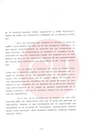 de la elección popular (Poder Legislativo Y Poder Ejecutivo),
jueces de todas las instancias Y abogados de la matricula fede-
ral.
Asi, las personas que integran el Consejo lo hacen en
nombre y por mandato de cada uno de los estamentos indicados, lo
que supone inexorablemente su elección por los integrantes de
esos sectores. En consecuencia, el precepto no contempla la po-
sibilidad de que los consejeros puedan ser elegidos por el voto
popular ya que, si asi ocurriera, dejarian de ser representantes
del sector para convertirse en representantes del cuerpo electo-
ral.
Por lo demás, la redacción es clara en cuanto rela-
ciona con la elección popular a solo uno de los sectores que in-
tegra el consejo, el de los representantes de los órganos poli-
ticos. Por su parte prevé que el órgano también se integra con
los representantes del estamento de los jueces de todas las ins-
tancias y del estamento de los abogados de, la matricula federal,
cuya participación en el cuerpo no aparece justificada en su
origen electivo, sino en el carácter técnico de los sectores a
los que representan.
A su vez, en el precepto no se dispone que esta com-
posición deba ser igualitaria sino que se exige que mantenga un
equilibrio, 'término al que corresponde dar el significado que
usualmente se le atribuye de ncontrapeso, contrarresto, arroonia
entre cosas diversas" (Real Academia Espafiola, vigésima segunda
edición, 2001).
-12-
 
