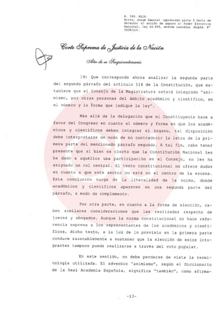 R. 369. XLIX.
Rizzo, Jorge Gabriel (apoderado Lista 3 Gente de
Derecho) sI acción de amparo el Poder Ejecutivo
Nacional, ley 26.855, medida cautelar (Expte. N°
3034/13) .
19) Que corresponde ahora analizar la segunda parte
del segundo párrafo del articulo 114 de la Constitución, que es-
tablece que el Consejo de la Magistratura estará integrado "a~i-
mismo, por otras personas del ámbito académico y cientifico, en
el número y la ~orma que indique la ley".
Más allá de la delegación que el Constituyente hace a
favor del Congreso en cuanto al número y forma en que los acadé-
micos y cientificos deben integrar el órgano, tal disposición
debe interpretarse de modo de no contradecir la letra de la pri-
mera parte del mencionado párrafo segundo. A tal fin, cabe tener
presente que si bien es cierto que la Constitución Nacional les
ha dado a aquéllos una participación en el Consejo, no les ha
asignado un rol central. El texto constitucional no ofrece dudas
en cuanto a que este sector no está en el centro de la escena.
Esta conclusión surge de la literalidad de la norma, donde
académicos y cientificos aparecen en una segunda parte del
párrafo, a modo de complemento.
Por otra parte, en cuanto a. la forma de elección, ca-
ben similares consideraciones que las realizadas respecto de
jueces y abogados. Aunque la norma constitucional no hace refe-
rencia expresa a los representantes de los académicos y cienti-
fico~, dicho tex~o, a la luz de lo previsto en la primera parte
conduce razonablemente a sostener que la elección de estos inte-
grantes tampoco puede realizarse a través del voto popular.
En este sentido, no debe perderse de vista la termi-
nologia utilizada. El adverbio "asimismou
, según el Diccionario
de la Real Academia Española, significa "tambiénu, como afirma-
-13-
 