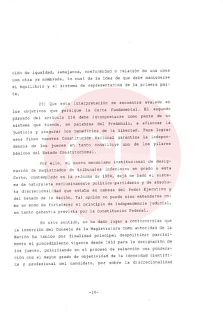 ción de igualdad, semejanza, conformidad o relación de una cosa
con otra ya nombrada, lo cual da la idea de que debe mantenerse
el equilibrio y el sistema de representación de la primera par-
te.
avalada en
El segundo
parte de un
afianzar la
Para lograr
la indepen-
los pilares
20) Que esta interpretación se encuentra
los objetivos que persigue la Carta Fundamental.
párrafo del artículo 114 debe interpretarse como
sistema que tiende, en palabras del Preámbulo, a
justicia y asegurar los beneficios de la libertad.
esoS fines nuestra Constitución Nacional garantiza
dencia de los jueces en tanto constituye uno de
básicos del Estado Constitucional.
Por ello, el nuevo mecanismo institucional de desig-
nación de magistrados de tribunales inferiores en grado a esta
Corte, contemplado en la reforma de 1994, dejó de lado el siste-
ma de naturaleza exclusivamente político-partidario Y de absolu-
ta discrecionalidad que estaba en cabeza del Poder Ejecuti va y
del Senado de la Nación. Tal opción no puede sino entenderse co-
mo un modo de fortalecer el principio de independencia judicial,
en tanto garantía prevista por la Constitución Federal.
En este sentido, no ha dado lugar a controversias que
la inserción del Consejo de la Magistratura como autoridad de la
Nación ha tenido por finalidad principal despolitizar parcial-
mente el procedimiento vigente desde 1853 para la designación de
los jueces, priorizando en el proceso de selección una pondera-
ción con el mayor grado de objetividad de la idoneidad científi-
ca y profesional del candidato, por sobre la discrecionalidad
-14-
 