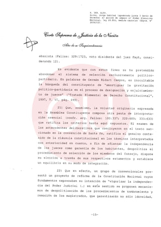 R. 369. XLIX.
Rizzo, Jorge Gabriel (apoderado Lista 3 Gente de
Derecho) si acción de amparo el Poder Ejecutivo
Nacional, ley 26.855, medida cautelar (Expte. N°
3034/13) .
absoluta (Fallos: 329:1723, voto disidente del juez Fayt, consi-
derando 12).
Es evidente que con estos fines se ha pretendido
abandonar el sistema de selección exclusivamente politico-
partidario. En palabras de Germán Bidart Campos, es inocultable
la búsqueda del constituyente de "amortiguar la gravitación
politico-partidaria en el proceso de designación y enjuiciamien-
to de jueces" ("Tratado Elemental de Derecho Constitucional",
1997, T. VI, pág. 499).
21) Que, asimismo, la voluntad originaria expresada
en la Asamblea Constituyente compone otra pauta de interpreta-
ción esencial (confr. argo Fallos: 100:337; 220:689; 333:633)
que ratifica los criterios hasta aqui expuestos. El examen de
los antecedentes deliberativos que concluyeron en el texto san-
cionado en la convención de Santa Fe, ratifica el genuino conte-
nido de la cláusula constitucional en los términos interpretados
con anterioridad en cuanto, a fin de afianzar la independencia
de los jueces como garantia de los habitantes, despolitiza el
procedimiento de selección de los miembros del Consejo, dispone
su elección a través de sus respectivos estamentos y establece
un equilibrio en su modo de integración.
22) Que en efecto, un grupo de convencionales pre-
sentó un proyecto de reforma de la Constitución Nacional cuyos
fundamentos expresaban su intención de "vigorizar la independen-
cia del Poder Judicial
,
(...) en este sentido se proponen mecanis-
mos de despolitización de los procedimientos de nombramiento y
remoción de los magistrados, que garantizarán no sólo idoneidad,
-15-
 