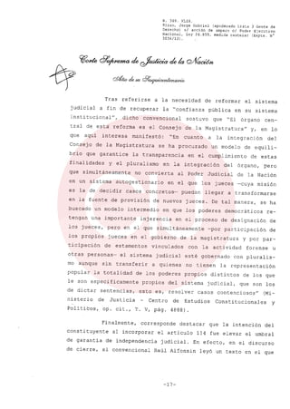 R. 369. XLIX.
Rizzo, Jorge Gabriel (apoderado Lista 3 Gente de
Derecho) si acción de amparo el Poder Ejecutivo
Nacional, ley 26.855, medida cautelar (Expte. N°
3034/13) .
Tras referirse a la necesidad de reformar el sistema
judicial a fin de recuperar la "confianza p0blica en su sistema
insti tucional", dicho convencional sostuvo que "El órgano cen-
tral de esta' reforma es el Consejo de la Magistratura" y, en lo
que aquí interesa manifestó: "En cuanto a la integración del
Consejo de la Magistratura se ha procurado un modelo de equili-
brio que garantice la transparencia en el cumplimiento de estas
finalidades y el pluralismo en la integración del órgano, pero
que simultáneamente no convierta al Poder Judicíal de la Nación
en un sistema autogestionario en el que los jueces -cuya misión
es la de decidir casos concretos- puedan llegar a transformarse
en la fuente de provisión de nuevos jueces. De tal manera, se ha
buscado un modelo intermedio en que los poderes democráticos re-
tengan una importante injerencia en el proceso de designación de
los jueces, pero en el que simultáneamente -por participación de
los propios jueces en el gobierno de la magistratura y por par-
ticipación de estamentos vinculados con la actividad forense u
otras personas- el sistema judicial esté gobernado con pluralis-
mo aunque sin transferir a quienes no tienen la representación
popular la totalidad de los poderes propios distintos de los que
le son especificamente propios del sistema judicial, que son los
de dictar sentencias, esto es, resolver casos contenciosos" (Mi-
nisterio de Justicia Centro de Estudios Constitucionales y
Políticos, op. cit., T. V, pág. 4888).
Finalmente, corresponde destacar que la intención del
constituyente al incorporar el artículo 114 fue elevar el umbral
de garantía de independencia judicial. En efecto, en el discurso
de cierre, el convencional Ra01 Alfonsín leyó un texto en el que
-17-
 