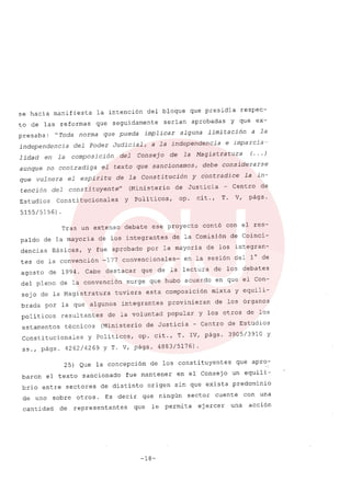 se hacia manifiesta la intención del bloque que presidia respec-
to de las reformas que seguidamente serian aprobadas y que ex-
presaba: "Toda norma que pueda implicar alguna limitación a la
independencia del Poder Judicial, a la independencia e imparcia-
lidad en la composición del Consejo de la Magistratura (... )
aunque no contradiga el texto que sancionamos, debe considerarse
que vulnera el espiritu de la Constitución Y contradice la in-
tención del constituyente" (Ministerio de Justicia - Centro de
Estudios Constitucionales y Poli ticos, op. cit., T. V, págs.
5155/5156)
Tras un extenso debate ese proyecto contó con el res-
paldo de la mayoria de los integrantes de la Comisión de Coinci-
dencias Básicas, Y fue aprobado por la mayoria de los integran-
tes de la convención -177 convencionales- en la sesión del l° de
agosto de 1994. Cabe destacar que de la lectura de los debates
del pleno de la convención surge que hubo acuerdo en que el Con-
sejo de la Magistratura tuviera esta composición mixta y equili-
brada por la que algunos integrantes provinieran de los órganos
politicos resultantes de la voluntad popular y los otros de los
estamentos técnicos (Ministerio de Justicia - Centro de Estudios
Constitucionales Y Politicos, op. cit., T. IV, págs. 3905/3910 Y
ss., págs. 4262/4269 Y T. V, págs. 4883/5176).
25) Que la concepción de los constituyentes que apro-
baron el texto sancionado fue mantener en el Consejo un equili-
brio entre sectores de distinto origen sin que exista predominio
de uno sobre otros. Es decir que ningún sector cuente con una
cantidad de representantes que le permita ejercer una acción
-18-
 