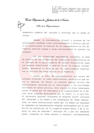R. 369. XLIX.
Rizzo, Jorge Gabriel (apoderado Lista 3 Gente de
Derecho) si acción de amparo el Poder Ejecutivo
Nacional, ley 26.855, medida cautelar (Expte. N°
3034/13) .
•
hegemónica respecto del conjunto o controlar por si mismo al
cuerpo.
Además, la consideración integral y razonada de los
antecedentes reseñados lleva consistentemente a concluir que pa-
ra el constituyente la elección de los representantes de los es-
tamentos técnicos estaba a cargo exclusivamente de quienes los
integran.
26) Que corresponde seguidamente considerar el modo
de elección de los integrantes del Consejo de la Magistratura en
el contexto de la parte orgánica .de nuestra Constitución, pues
los poderes constituidos no podrian jamás, en ninguna circuns-
tancia, desconocer la forma en que los constituyentes organiza-
ron la división del poder estatal en la Argentina.
Cuando se trata de representaciones que surgen del
sufragio universal, el texto constitucional determina en qué ca-
sos es admitido. En efecto, la elección popular directa fue
explicitamente reservada por el constituyente a las autoridades
nacionales de indole politica. Ello resulta en forma indubitable
cuando se prevé que "El Presidente y el vicepresidente de la Na-
ción serán elegidos directamente por el Pueblo (...) A este fin,
el territorio nacional conformará un distrito único" (artículo
94). Asimi~mo, y en cuanto a los integrantes del Poder Legisla-
tivo, el texto constitucional prevé que "La Cámara de Diputados
se compondrá de representantes elegidos directamente por el pue-
blo de las provincias, de la ciudad de Buenos Aires, y de la Ca-
pital en caso de traslado ..." (articulo 45) y que los senadores
serán "...elegidos en forma directa y conjunta, correspondiendo
-19-
 