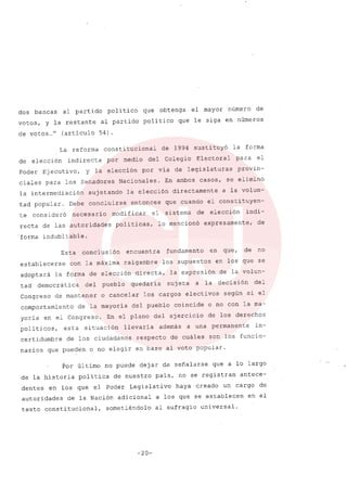 dos bancas al partido poli tico que obtenga el mayor número de
votos, y la restante al partido político que le siga en números
de votos ..." (artículo 54).
La reforma constitucional de 1994 sustituyó la forma
de elección indirecta por medio del Colegio Electoral para el
Poder Ejecutivo, y la elección por vía de legislaturas provin-
ciales para los Senadores Nacionales. En ambos casos, se eliminó
la intermediación sujetando la elección directamente a la volun-
tad popular. Debe concluirse entonces que cuando el constituyen-
te consideró necesario modificar el sistema de elección indi-
recta de las autoridades políticas, lo mencionó expresamente, de
forma indubitable.
Esta conclusión encuentra fundamento en que, de no
establecerse con la máxima raigambre los supuestos en los que se
adoptará la forma de elección directa, la expresión de la volun-
tad democrática del pueblo quedaría sujeta a la decisión del
Congreso de mantener o cancelar los cargos electivos según si el
comportamiento de la mayoría del pueblo coincide o no con la ma-
yoria en el Congreso. En el plano del ejercicio de los derechos
polí ticos, esta situación llevaría además a una permanente in-
certidumbre de los ciudadanos respecto de cuáles son los funcio-
narios que pueden o no elegir en base al voto popular.
Por último no puede dejar de señalarse que a lo largo
de la historia política de nuestro país, no se registran antece-
dentes en los que el Poder Legislativo haya creado un cargo de
autoridades de la Nación adicional a los que se establecen en el
texto constitucional, sometiéndolo al sufragio universal.
-20-
 